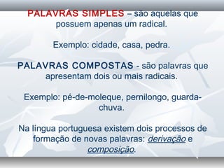 PALAVRAS SIMPLES – são aquelas que
possuem apenas um radical.
 
Exemplo: cidade, casa, pedra.
 
PALAVRAS COMPOSTAS - são palavras que
apresentam dois ou mais radicais.
 
Exemplo: pé-de-moleque, pernilongo, guarda-
chuva.
 
Na língua portuguesa existem dois processos de
formação de novas palavras: derivação e
composição.
 
 