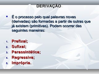 DERIVAÇÃODERIVAÇÃO
  
 É o processo pelo qual palavras novasÉ o processo pelo qual palavras novas
(derivadas) são formadas a partir de outras que(derivadas) são formadas a partir de outras que
já existem (primitivas). Podem ocorrer dasjá existem (primitivas). Podem ocorrer das
seguintes maneiras:seguintes maneiras:
1.1. Prefixal;Prefixal;
2.2. Sufixal;Sufixal;
3.3. Parassintética;Parassintética;
4.4. Regressiva;Regressiva;
5.5. Imprópria.Imprópria.
 