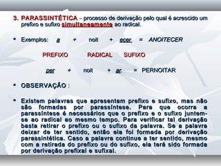3. PARASSINTÉTICA3. PARASSINTÉTICA –– processo de derivação pelo qual é acrescido umprocesso de derivação pelo qual é acrescido um
prefixo e sufixoprefixo e sufixo simultaneamentesimultaneamente ao radical.ao radical.
 Exemplos:Exemplos: aa ++ noit +noit + ecerecer = ANOITECER= ANOITECER
PREFIXO RADICAL SUFIXOPREFIXO RADICAL SUFIXO
perper ++ noit +noit + arar. = PERNOITAR. = PERNOITAR
  
 OBSERVAÇÃOOBSERVAÇÃO ::
  
 Existem palavras que apresentam prefixo e sufixo, mas nãoExistem palavras que apresentam prefixo e sufixo, mas não
são formadas por parassíntese. Para que ocorra asão formadas por parassíntese. Para que ocorra a
parassíntese é necessários que o prefixo e o sufixo juntem-parassíntese é necessários que o prefixo e o sufixo juntem-
se ao radical ao mesmo tempo. Para verificar tal derivaçãose ao radical ao mesmo tempo. Para verificar tal derivação
basta retirar o prefixo ou o sufixo da palavra. Se a palavrabasta retirar o prefixo ou o sufixo da palavra. Se a palavra
deixar de ter sentido, então ela foi formada por derivaçãodeixar de ter sentido, então ela foi formada por derivação
parassintética. Caso a palavra continue a ter sentido, mesmoparassintética. Caso a palavra continue a ter sentido, mesmo
com a retirada do prefixo ou do sufixo, ela terá sido formadacom a retirada do prefixo ou do sufixo, ela terá sido formada
por derivação prefixal e sufixal.por derivação prefixal e sufixal.
 