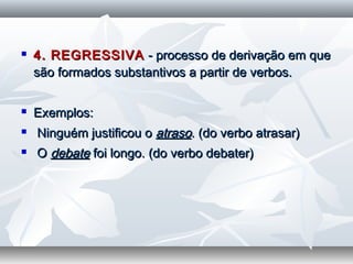  4. REGRESSIVA4. REGRESSIVA - processo de derivação em que- processo de derivação em que
são formados substantivos a partir de verbos.são formados substantivos a partir de verbos.
  
 Exemplos:Exemplos:
 Ninguém justificou oNinguém justificou o atrasoatraso. (do verbo atrasar). (do verbo atrasar)
 OO debatedebate foi longo. (do verbo debater)foi longo. (do verbo debater)
  
 