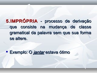 5.IMPRÓPRIA5.IMPRÓPRIA - processo de derivação- processo de derivação
que consiste na mudança de classeque consiste na mudança de classe
gramatical da palavra sem que sua formagramatical da palavra sem que sua forma
se altere.se altere.
  
 Exemplo: OExemplo: O jantarjantar estava ótimoestava ótimo
  
 