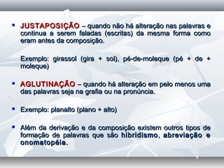  JUSTAPOSIÇÃOJUSTAPOSIÇÃO – quando não há alteração nas palavras e– quando não há alteração nas palavras e
continua a serem faladas (escritas) da mesma forma comocontinua a serem faladas (escritas) da mesma forma como
eram antes da composição.eram antes da composição.
  
Exemplo: girassol (gira + sol), pé-de-moleque (pé + de +Exemplo: girassol (gira + sol), pé-de-moleque (pé + de +
moleque)moleque)
  
 AGLUTINAÇÃOAGLUTINAÇÃO – quando há alteração em pelo menos uma– quando há alteração em pelo menos uma
das palavras seja na grafia ou na pronúncia.das palavras seja na grafia ou na pronúncia.
  
 Exemplo: planalto (plano + alto)Exemplo: planalto (plano + alto)
  
 Além da derivação e da composição existem outros tipos deAlém da derivação e da composição existem outros tipos de
formação de palavras que sãoformação de palavras que são hibridismohibridismo,, abreviação eabreviação e
onomatopéia.onomatopéia.
 