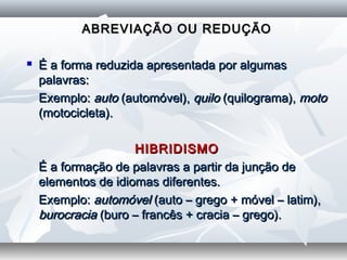 ABREVIAÇÃO OU REDUÇÃOABREVIAÇÃO OU REDUÇÃO
  
 É a forma reduzida apresentada por algumasÉ a forma reduzida apresentada por algumas
palavras:palavras:
   Exemplo:Exemplo: autoauto (automóvel),(automóvel), quiloquilo (quilograma),(quilograma), motomoto
(motocicleta).(motocicleta).
  
HIBRIDISMOHIBRIDISMO
   É a formação de palavras a partir da junção deÉ a formação de palavras a partir da junção de
elementos de idiomas diferentes.elementos de idiomas diferentes.
   Exemplo:Exemplo: automóvelautomóvel (auto – grego + móvel – latim),(auto – grego + móvel – latim),
burocraciaburocracia (buro – francês + cracia – grego).(buro – francês + cracia – grego).
 