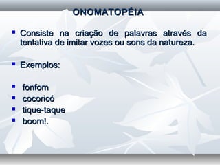   
ONOMATOPÉIAONOMATOPÉIA
  
 Consiste na criação de palavras através daConsiste na criação de palavras através da
tentativa de imitar vozes ou sons da natureza.tentativa de imitar vozes ou sons da natureza.
  
 Exemplos:Exemplos:
 fonfomfonfom
 cocoricócocoricó
 tique-taquetique-taque
 boom!.boom!.
  
  
 