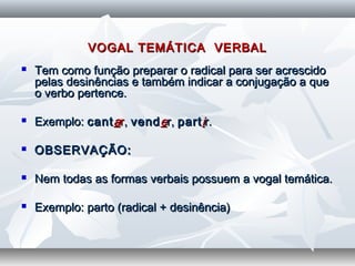 VOGAL TEMÁTICA VERBALVOGAL TEMÁTICA VERBAL
 Tem como função preparar o radical para ser acrescidoTem como função preparar o radical para ser acrescido
pelas desinências e também indicar a conjugação a quepelas desinências e também indicar a conjugação a que
o verbo pertence.o verbo pertence.
  
 Exemplo:Exemplo: cantcantaarr,, vendvendeer,r, partpartiir.r.
  
 OBSERVAÇÃO:OBSERVAÇÃO:
  
 Nem todas as formas verbais possuem a vogal temática.Nem todas as formas verbais possuem a vogal temática.
  
 Exemplo: parto (radical + desinência)Exemplo: parto (radical + desinência)
 