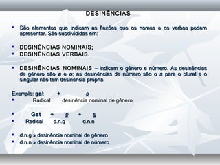 DESINÊNCIASDESINÊNCIAS
 São elementos que indicam as flexões que os nomes e os verbos podemSão elementos que indicam as flexões que os nomes e os verbos podem
apresentar. São subdivididas em:apresentar. São subdivididas em:
 DESINÊNCIAS NOMINAIS;DESINÊNCIAS NOMINAIS;
 DESINÊNCIAS VERBAIS.DESINÊNCIAS VERBAIS.
  
 DESINÊNCIAS NOMINAISDESINÊNCIAS NOMINAIS – indicam o gênero e número. As desinências– indicam o gênero e número. As desinências
de gênero sãode gênero são aa ee oo; as desinências de número são o; as desinências de número são o ss para o plural e opara o plural e o
singular não tem desinência própria.singular não tem desinência própria.
  
Exemplo:Exemplo: gat +gat + oo
                   Radical desinência nominal de gêneroRadical desinência nominal de gênero
  
             Gat +Gat + oo ++ ss
 Radical d.n.g d.n.nRadical d.n.g d.n.n
  
 d.n.g » desinência nominal de gênerod.n.g » desinência nominal de gênero
 d.n.n » desinência nominal de númerod.n.n » desinência nominal de número
 