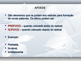AFIXOSAFIXOS
  
 São elementos que se juntam aos radicais para formaçãoSão elementos que se juntam aos radicais para formação
de novas palavras. Os afixos podem ser:de novas palavras. Os afixos podem ser:
  
 PREFIXOSPREFIXOS – quando colocado antes do radical;– quando colocado antes do radical;
 SUFIXOSSUFIXOS – quando colocado depois do radical– quando colocado depois do radical
  
 Exemplo:Exemplo:
  
 PedrPedrada.ada.
 InInviável.viável.
 InInfelizfelizmentemente
 