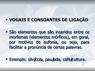 VOGAIS E CONSOANTES DE LIGAÇÃO    São elementos que são inseridos entre os morfemas (elementos mórficos), em geral, por motivos de eufonia, ou seja, para facilitar a pronúncia de certas palavras.    Exemplo: silv í cola, pau l ada, cafe i cultura.  