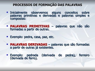   PROCESSOS DE FORMAÇÃO DAS PALAVRAS    Inicialmente observemos alguns conceitos sobre palavras primitivas e derivadas e palavras simples e compostas:    PALAVRAS PRIMITIVAS  – palavras que não são formadas a partir de outras.    Exemplo: pedra, casa, paz, etc.    PALAVRAS DERIVADAS  – palavras que são formadas a partir de outras já existentes.    Exemplo: pedrada (derivada de pedra), ferreiro (derivada de ferro).      