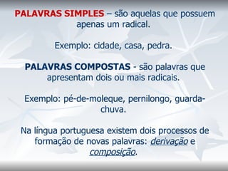 PALAVRAS SIMPLES  – são aquelas que possuem apenas um radical.    Exemplo: cidade, casa, pedra.    PALAVRAS COMPOSTAS  - são palavras que apresentam dois ou mais radicais.    Exemplo: pé-de-moleque, pernilongo, guarda-chuva.    Na língua portuguesa existem dois processos de formação de novas palavras:  derivação  e  composição .    