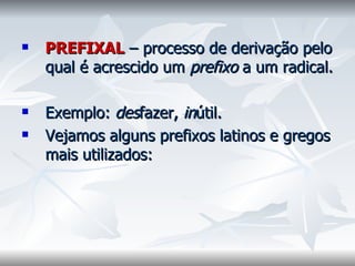 PREFIXAL  – processo de derivação pelo qual é acrescido um  prefixo  a um radical.    Exemplo:  des fazer,  in útil.  Vejamos alguns prefixos latinos e gregos mais utilizados:    