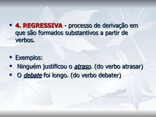 4. REGRESSIVA   - processo de derivação em que são formados substantivos a partir de verbos.    Exemplos: Ninguém justificou o  atraso . (do verbo atrasar)  O  debate  foi longo. (do verbo debater)    