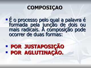 COMPOSIÇÃO    É o processo pelo qual a palavra é formada pela junção de dois ou mais radicais. A composição pode ocorrer de duas formas:    POR  JUSTAPOSIÇÃO  POR  AGLUTINAÇÃO.     