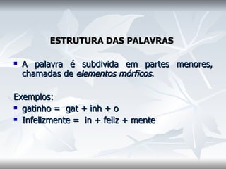 ESTRUTURA DAS PALAVRAS    A palavra é subdivida em partes menores, chamadas de  elementos mórficos .  Exemplos:  gatinho =  gat + inh + o  Infelizmente =  in + feliz + mente    