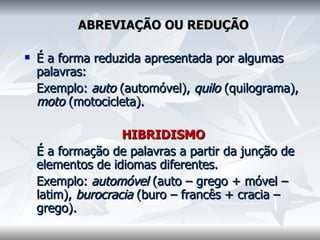 ABREVIAÇÃO OU REDUÇÃO    É a forma reduzida apresentada por algumas palavras:    Exemplo:  auto  (automóvel),  quilo  (quilograma),  moto  (motocicleta).    HIBRIDISMO     É a formação de palavras a partir da junção de elementos de idiomas diferentes.    Exemplo:  automóvel  (auto – grego + móvel – latim),  burocracia  (buro – francês + cracia – grego).  
