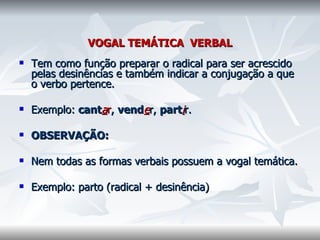VOGAL TEMÁTICA  VERBAL Tem como função preparar o radical para ser acrescido pelas desinências e também indicar a conjugação a que o verbo pertence.    Exemplo:  cant a r ,  vend e r,  part i r.    OBSERVAÇÃO:    Nem todas as formas verbais possuem a vogal temática.    Exemplo: parto (radical + desinência)  