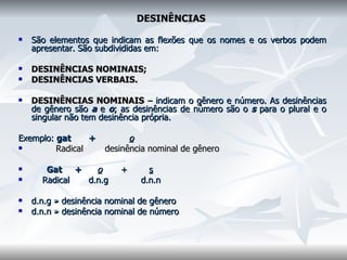 DESINÊNCIAS   São elementos que indicam as flexões que os nomes e os verbos podem apresentar. São subdivididas em:  DESINÊNCIAS NOMINAIS;  DESINÊNCIAS VERBAIS.    DESINÊNCIAS NOMINAIS   – indicam o gênero e número. As desinências de gênero são  a  e  o ; as desinências de número são o  s  para o plural e o singular não tem desinência própria.    Exemplo:  gat  +  o              Radical  desinência nominal de gênero           Gat  +  o   +  s   Radical  d.n.g  d.n.n    d.n.g » desinência nominal de gênero  d.n.n » desinência nominal de número  