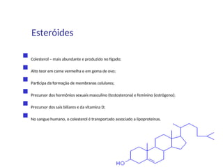  Colesterol – mais abundante e produzido no fígado;
 Alto teor em carne vermelha e em gema de ovo;
 Participa da formação de membranas celulares;
 Precursor dos hormônios sexuais masculino (testosterona) e feminino (estrógeno);
 Precursor dos sais biliares e da vitamina D;
 No sangue humano, o colesterol é transportado associado a lipoproteínas.
Esteróides
 