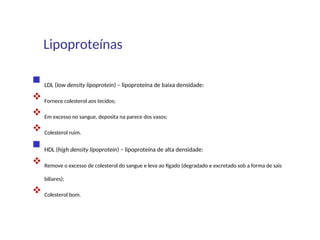 Lipoproteínas
 LDL (low density lipoprotein) – lipoproteína de baixa densidade:
 Fornece colesterol aos tecidos;
 Em excesso no sangue, deposita na parece dos vasos;
 Colesterol ruim.
 HDL (high density lipoprotein) – lipoproteína de alta densidade:
 Remove o excesso de colesterol do sangue e leva ao fígado (degradado e excretado sob a forma de sais
biliares);
 Colesterol bom.
 