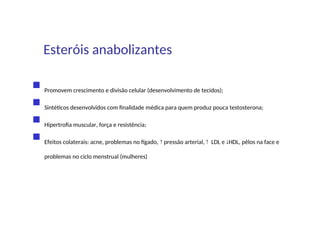  Promovem crescimento e divisão celular (desenvolvimento de tecidos);
 Sintéticos desenvolvidos com finalidade médica para quem produz pouca testosterona;
 Hipertrofia muscular, força e resistência;
 Efeitos colaterais: acne, problemas no fígado,  pressão arterial,  LDL e HDL, pêlos na face e
problemas no ciclo menstrual (mulheres)
Esteróis anabolizantes
 