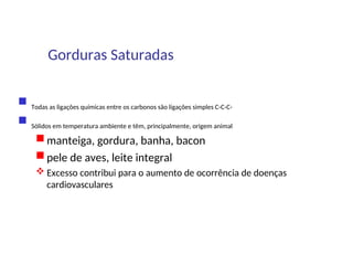 Gorduras Saturadas
 Todas as ligações químicas entre os carbonos são ligações simples C-C-C-
 Sólidos em temperatura ambiente e têm, principalmente, origem animal
 manteiga, gordura, banha, bacon
 pele de aves, leite integral
 Excesso contribui para o aumento de ocorrência de doenças
cardiovasculares
 