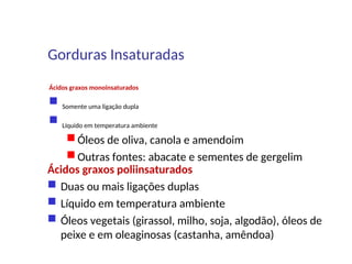 Ácidos graxos monoinsaturados
 Somente uma ligação dupla
 Líquido em temperatura ambiente
 Óleos de oliva, canola e amendoim
 Outras fontes: abacate e sementes de gergelim
Ácidos graxos poliinsaturados
 Duas ou mais ligações duplas
 Líquido em temperatura ambiente
 Óleos vegetais (girassol, milho, soja, algodão), óleos de
peixe e em oleaginosas (castanha, amêndoa)
Gorduras Insaturadas
 