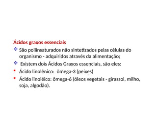 Ácidos graxos essenciais
 São poliinsaturados não sintetizados pelas células do
organismo - adquiridos através da alimentação;
 Existem dois Ácidos Graxos essenciais, são eles:
 Ácido linolênico: ômega-3 (peixes)
 Ácido linoléico: ômega-6 (óleos vegetais - girassol, milho,
soja, algodão).
 