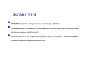 Gordura Trans
 Gordura trans - contém ácidos graxos insaturados na configuração trans;
 Gordura formada por um processo de hidrogenação, quer seja natural (ocorrido no rúmen de animais -
biohidrogenação) ou artificial (industrial).
 Fontes: bolachas recheadas, salgadinhos “de pacote”, pipocas de microondas, alimentos de fast food,
margarinas, maioneses, congelados industrializados.
 