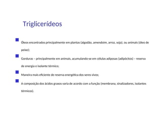  Óleos encontrados principalmente em plantas (algodão, amendoim, arroz, soja), ou animais (óleo de
peixe);
 Gorduras – principalmente em animais, acumulando-se em células adiposas (adipócitos) – reserva
de energia e isolante térmico;
 Maneira mais eficiente de reserva energética dos seres vivos;
 A composição dos ácidos graxos varia de acordo com a função (membrana, sinalizadores, isolantes
térmicos).
Triglicerídeos
 