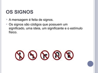 OS SIGNOS
   A mensagem é feita de signos.
   Os signos são códigos que possuem um
    significado, uma ideia, um significante e o estímulo
    físico.
 