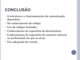 CONCLUSÃO
  A estrutura e o funcionamento da comunicação
  dependem:
 Do conhecimento do código;

 Uso de códigos fechados;

 Conhecimento do repertório do destinatário;

 Conhecimento do repertório do contexto cultural
  ou profissional em que se atua;
 Uso adequado do veículo.
 