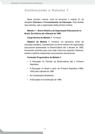 Estrutura e Funcionamento da Educação



               Conhecendo o Volume 1

                  Neste primeiro volume, você irá encontrar o módulo 01 da
               disciplina Estrutura e Funcionamento da Educação. Para facilitar
               seus estudos, veja a organização deste primeiro módulo.

                  Módulo 1 – Breve Histórico da Organização Educacional no
               Brasil: Da Colônia até a Década de 1980.

                   Carga Horária do Módulo 1: 15 h/aula

                  Objetivo do Módulo 1: Construir um panorama crítico da
               educação brasileira, considerando um breve histórico da organização
               educacional apresentada no Brasil-Colônia até a década de 1980,
               fornecendo subsídios para uma visão crítica dos aspectos históricos,
               sociais e políticos subjacentes aos processos educacionais.

                   Conteúdo Programático do Módulo 1:

                   • A Educação no Período do Brasil-colônia até a Primeira
                     República

                   • A Educação no Brasil a partir da Primeira República (1889-
                     1930) até a década de 1980

                   • As Constituições Brasileiras

                   • A Educação na Constituição de 1988.




                                        10
 