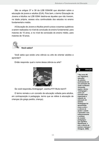 Estrutura e Funcionamento da Educação



   São os artigos 37 e 38 da LDB 9394/96 que abordam sobre a
educação de jovens e adultos (EJA). Pois bem, o termo Educação de
Jovens e Adultos na LDB 9394/ destina-se àqueles que não tiveram,
na idade própria, acesso e/ou continuidade dos estudos no ensino
fundamental e médio.

   A Educação de Jovens e Adultos prevê cursos e exames supletivos
a serem realizados no nível de conclusão do ensino fundamental, para
maiores de 15 anos, e no nível de conclusão do ensino médio, para
maiores de 18 anos.




          Você sabia?


   Você sabia que existe uma ciência ou arte de orientar adultos a
aprender?

   Então responda: qual o nome dessa ciência ou arte?


                                                                                    Atenção

                                                                          6
                                                                            Nos anos 60,
                                                                          um Yugoslavo,
                                                                          educador
                                                                          de adultos,
                                                                          participando de
                                                                          um seminário de
                                                                          verão na Boston
                                                                          University,
   Se você respondeu Andragogia6, acertou!!!!!!! Muito bem!!!             expôs o termo
                                                                          “andragogia”,
    O termo remete a um conceito de educação voltada para adultos,        como um
                                                                          conceito mais
em contraposição à pedagogia, termo que se refere à educação de           organizado a
                                                                          respeito da
crianças (do grego paidós, criança).                                      educação de
                                                                          adultos.
                                                                          Andragogia foi
                                                                          apresentada
                                                                          como a arte e
                                                                          a ciência de
                                                                          ajudar o adulto
                                                                          a aprender e era
                                                                          ostensivamente
                                                                          a antítese
                                                                          do modelo
                                                                          pedagógico
                                                                          que significa,
                                                                          literalmente, a
                                                                          arte e ciência de
                                                                          ensinar crianças (
                                                                          Chotguis, 2009).



                                            35
 