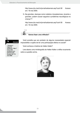 Estrutura e Funcionamento da Educação



                          http://www.cbv.med.br/jornal/saibamais.asp?cod=38      Acesso
                          em: 16 mai 2009.

                       5– Na gravidez, doenças como rubéola e toxoplasmose, durante a
                          gravidez, podem causar cegueira e problemas neurológicos na
                          criança10?

                          http://www.cbv.med.br/jornal/saibamais.asp?cod=38      Acesso
                          em: 16 mai 2009.




                              Vamos fazer uma reflexão?


                       Você acredita que ser portador de alguma necessidade especial
          Atenção
                    impossibilita o sujeito de ter uma participação efetiva no social?
9
 Acesse o
seguinte
                       Você conhece a história de Hellen Keller?
endereço: http://
www.rede.              Leia abaixo uma minibiografia de Hellen Keller e reflita novamente
surdosol.com.
br/home.php         sobre a questão acima.
Acesso em: 16
mai 2009




                                            38
 