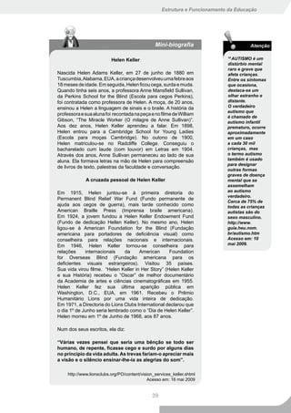 Estrutura e Funcionamento da Educação




                                                 Mini-biografia                        Atenção

                           Helen Keller
                                                                             10
                                                                               AUTISMO é um
                                                                             distúrbio mental
                                                                             raro e grave que
Nascida Helen Adams Keller, em 27 de junho de 1880 em                        afeta crianças.
Tuscumbia, Alabama, EUA, a criança desenvolveu uma febre aos                 Entre os sintomas
18 meses de idade. Em seguida, Helen ficou cega, surda e muda.               que ocasiona,
Quando tinha seis anos, a professora Anne Mansfield Sullivan,                destaca-se um
da Perkins School for the Blind (Escola para cegos Perkins),                 olhar estranho e
foi contratada como professora de Helen. A moça, de 20 anos,                 distante.
ensinou a Helen a linguagem de sinais e o braile. A história da              O verdadeiro
                                                                             autismo que
professora e sua aluna foi recontada na peça e no filme de William
                                                                             é chamado de
Gibson, “The Miracle Worker (O milagre de Anne Sullivan)”.                   autismo infantil
Aos dez anos, Helen Keller aprendeu a falar. Em 1898,                        prematuro, ocorre
Helen entrou para a Cambridge School for Young Ladies                        aproximadamente
(Escola para moças Cambridge). No outono de 1900,                            em um caso
Helen matriculou-se no Radcliffe College. Conseguiu o                        a cada 30 mil
bacharelado cum laude (com louvor) em Letras em 1904.                        crianças, mas
Através dos anos, Anne Sullivan permaneceu ao lado de sua                    o termo autismo
aluna. Ela formava letras na mão de Helen para compreensão                   também é usado
                                                                             para designar
de livros de texto, palestras da faculdade e conversação.
                                                                             outras formas
                                                                             graves de doença
              A cruzada pessoal de Helen Keller                              mental que se
                                                                             assemelham
Em 1915, Helen juntou-se à primeira diretoria do                             ao autismo
                                                                             verdadeiro.
Permanent Blind Relief War Fund (Fundo permanente de
                                                                             Cerca de 75% de
ajuda aos cegos de guerra), mais tarde conhecido como                        todas as crianças
American Braille Press (Imprensa braile americana).                          autistas são do
Em 1924, a jovem fundou a Helen Keller Endowment Fund                        sexo masculino.
(Fundo de dedicação Hellen Keller). No mesmo ano, Helen                      http://www.
ligou-se à American Foundation for the Blind (Fundação                       guia.heu.nom.
americana para portadores de deficiência visual) como                        br/autismo.htm
conselheira para relações nacionais e internacionais.                        Acesso em: 10
Em 1946, Helen Keller tornou-se conselheira para                             mai 2009.
relações     internacionais    da     American      Foundation
for Overseas Blind (Fundação americana para os
deficientes visuais estrangeiros). Visitou 35 países.
Sua vida virou filme. “Helen Keller in Her Story” (Helen Keller
e sua História) recebeu o “Oscar” de melhor documentário
da Academia de artes e ciências cinematográficas em 1955.
Helen Keller fez sua última aparição pública em
Washington, D.C., EUA, em 1961. Recebeu o Prêmio
Humanitário Lions por uma vida inteira de dedicação.
Em 1971, a Directoria do Lions Clubs International declarou que
o dia 1º de Junho seria lembrado como o “Dia de Helen Keller”.
Helen morreu em 1º de Junho de 1968, aos 87 anos.

Num dos seus escritos, ela diz:

“Várias vezes pensei que seria uma bênção se todo ser
humano, de repente, ficasse cego e surdo por alguns dias
no princípio da vida adulta. As trevas fariam-o apreciar mais
a visão e o silêncio ensinar-lhe-ia as alegrias do som”.

     http://www.lionsclubs.org/PO/content/vision_services_keller.shtml
                                             Acesso em: 16 mai 2009


                                               39
 