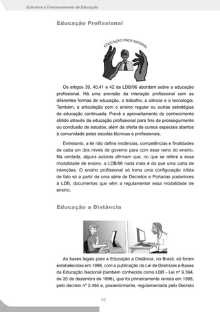 Estrutura e Funcionamento da Educação



               Educação Profissional




                   Os artigos 39, 40,41 e 42 da LDB/96 abordam sobre a educação
               profissional. Há uma previsão da interação profissional com as
               diferentes formas de educação, o trabalho, a ciência e a tecnologia.
               Também, a articulação com o ensino regular ou outras estratégias
               de educação continuada. Prevê o aproveitamento do conhecimento
               obtido através da educação profissional para fins de prosseguimento
               ou conclusão de estudos, além da oferta de cursos especiais abertos
               à comunidade pelas escolas técnicas e profissionais.

                   Entretanto, a lei não define instâncias, competências e finalidades
               de cada um dos níveis de governo para com esse ramo do ensino.
               Na verdade, alguns autores afirmam que, no que se refere a essa
               modalidade de ensino, a LDB/96 nada mais é do que uma carta de
               intenções. O ensino profissional só toma uma configuração nítida
               de fato só a partir de uma série de Decretos e Portarias posteriores
               à LDB, documentos que vêm a regulamentar essa modalidade de
               ensino.


               Educação a Distância




                  As bases legais para a Educação a Distância, no Brasil, só foram
               estabelecidas em 1996, com a publicação da Lei de Diretrizes e Bases
               da Educação Nacional (também conhecida como LDB - Lei nº 9.394,
               de 20 de dezembro de 1996), que foi primeiramente revista em 1998,
               pelo decreto nº 2.494 e, posteriormente, regulamentada pelo Decreto


                                        40
 