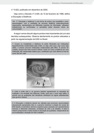 Estrutura e Funcionamento da Educação



n.º 5.622, publicado em dezembro de 2005.

   Veja como o Decreto nº 2.494, de 10 de fevereiro de 1998, define
a Educação a Distância:

 “Art. 1º- Educação a distância é uma forma de ensino que possibilita a auto-
 aprendizagem, com a mediação de recursos didáticos sistematicamente
 organizados, apresentados em diferentes suportes de informação, utilizados
 isoladamente ou combinados, e veiculados pelos diversos meios de
 comunicação”.

   A seguir vamos discutir alguns pontos mais importantes da Lei e dos
decretos subsequentes. Observe atentamente os pontos colocados a
partir da regulamentação da EAD no Brasil.

 1- Cursos na modalidade a distância só serão oferecidos por instituições
 especificamente credenciadas pela União, ou seja, para que o seu curso seja
 válido, é preciso procurar instituições credenciadas pelo MEC. É preciso ter
 cuidado, porque nem todo mundo é idôneo. Fazer um curso a distância em uma
 instituição não credenciada implica que o certificado que você obterá ao final do
 curso não tem valor




 2- Cabe à União (isto é, ao governo federal) regulamentar os requisitos de
 avaliação e de emissão dos diplomas. Então, para que o curso seja válido, é
 preciso que as avaliações das disciplinas obedeçam às regras estabelecidas
 pelo governo federal.


 3- A Educação a distância deverá ser utilizada para promover oportunidades
 educacionais apropriadas (isto é, o governo incentiva a criação de cursos de
 EAD desde o nível básico, técnico e superior) para o alunado com características
 diversas e diferentes interesses, condições de vida e de trabalho. A ideia é
 mesmo proporcionar a todos acesso à educação de qualidade, independente de
 sua localização e situação de vida e trabalho




                                                     41
 