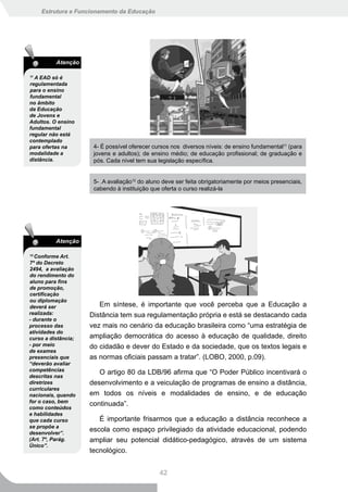 Estrutura e Funcionamento da Educação




          Atenção

11
  A EAD só é
regulamentada
para o ensino
fundamental
no âmbito
da Educação
de Jovens e
Adultos. O ensino
fundamental
regular não está
contemplado
para ofertas na       4- É possível oferecer cursos nos diversos níveis: de ensino fundamental11 (para
modalidade a          jovens e adultos); de ensino médio; de educação profissional; de graduação e
distância.            pós. Cada nível tem sua legislação específica.


                      5- .A avaliação12 do aluno deve ser feita obrigatoriamente por meios presenciais,
                      cabendo à instituição que oferta o curso realizá-la




          Atenção

12
  Conforme Art.
7º do Decreto
2494, a avaliação
do rendimento do
aluno para fins
de promoção,
certificação
ou diplomação
deverá ser              Em síntese, é importante que você perceba que a Educação a
realizada:           Distância tem sua regulamentação própria e está se destacando cada
- durante o
processo das         vez mais no cenário da educação brasileira como “uma estratégia de
atividades do
curso a distância;   ampliação democrática do acesso à educação de qualidade, direito
- por meio           do cidadão e dever do Estado e da sociedade, que os textos legais e
de exames
presenciais que      as normas oficiais passam a tratar”. (LOBO, 2000, p.09).
“deverão avaliar
competências
                        O artigo 80 da LDB/96 afirma que “O Poder Público incentivará o
descritas nas
diretrizes           desenvolvimento e a veiculação de programas de ensino a distância,
curriculares
nacionais, quando    em todos os níveis e modalidades de ensino, e de educação
for o caso, bem
                     continuada”.
como conteúdos
e habilidades
que cada curso          É importante frisarmos que a educação a distância reconhece a
se propõe a
desenvolver”.
                     escola como espaço privilegiado da atividade educacional, podendo
(Art. 7º, Parág.     ampliar seu potencial didático-pedagógico, através de um sistema
Único”.
                     tecnológico.


                                               42
 