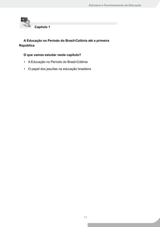 Estrutura e Funcionamento da Educação




          Capítulo 1



  A Educação no Período do Brasil-Colônia até a primeira
República

  O que vamos estudar neste capítulo?

   • A Educação no Período do Brasil-Colônia

   • O papel dos jesuítas na educação brasileira




                                           11
 