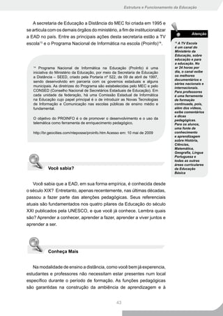 Estrutura e Funcionamento da Educação



   A secretaria de Educação a Distância do MEC foi criada em 1995 e
se articula com os demais órgãos do ministério, a fim de institucionalizar
                                                                                           Atenção
a EAD no país. Entre as principais ações desta secretaria estão a TV
escola13 e o Programa Nacional de Informática na escola (Proinfo)14.             13
                                                                                   A TV Escola
                                                                                 é um canal do
                                                                                 Ministério da
                                                                                 Educação, sobre
                                                                                 educação e para
                                                                                 a educação. No
   14
       Programa Nacional de Informática na Educação (ProInfo) é uma              ar 24 horas por
   iniciativa do Ministério da Educação, por meio da Secretaria de Educação      dia, o canal exibe
   a Distância – SEED, criado pela Portaria nº 522, de 09 de abril de 1997,      os melhores
                                                                                 documentários e
   sendo desenvolvido em parceria com os governos estaduais e alguns
                                                                                 séries nacionais e
   municipais. As diretrizes do Programa são estabelecidas pelo MEC e pelo       internacionais.
   CONSED (Conselho Nacional de Secretários Estaduais de Educação). Em           Para professores
   cada unidade da federação, há uma Comissão Estadual de Informática            é uma ferramenta
   na Educação cujo papel principal é o de introduzir as Novas Tecnologias       de formação
   de Informação e Comunicação nas escolas públicas de ensino médio e            continuada, pois,
   fundamental.                                                                  além dos vídeos,
                                                                                 exibe comentários
                                                                                 e dicas
   O objetivo do PROINFO é o de promover o desenvolvimento e o uso da            pedagógicas.
   telemática como ferramenta de enriquecimento pedagógico,                      Para os alunos,
                                                                                 uma fonte de
   http://br.geocities.com/nteposse/proinfo.htm Acesso em: 10 mai de 2009        conhecimento
                                                                                 e aprendizagem
                                                                                 sobre História,
                                                                                 Ciências,
                                                                                 Matemática,
                                                                                 Geografia, Língua
                                                                                 Portuguesa e
                                                                                 todas as outras
                                                                                 áreas curriculares
           Você sabia?                                                           da Educação
                                                                                 Básica


   Você sabia que a EAD, em sua forma empírica, é conhecida desde
o século XIX? Entretanto, apenas recentemente, nas últimas décadas,
passou a fazer parte das atenções pedagógicas. Seus referenciais
atuais são fundamentados nos quatro pilares da Educação do século
XXI publicados pela UNESCO, e que você já conhece. Lembra quais
são? Aprender a conhecer, aprender a fazer, aprender a viver juntos e
aprender a ser.




           Conheça Mais


   Na modalidade de ensino a distância, como você bem já experencia,
estudantes e professores não necessitam estar presentes num local
específico durante o período de formação. As funções pedagógicas
são garantidas na construção da ambiência de aprendizagem e à


                                                   43
 