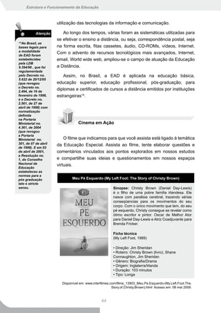 Estrutura e Funcionamento da Educação



                      utilização das tecnologias da informação e comunicação.

           Atenção       Ao longo dos tempos, várias foram as sistemáticas utilizadas para
                      se efetivar o ensino a distância, ou seja, correspondência postal, seja
15
  No Brasil, as
bases legais para     na forma escrita, fitas cassetes, áudio, CD-ROMs, vídeos, Internet.
a modalidade
                      Com o advento de recursos tecnológicos mais avançados, Internet,
de EAD foram
estabelecidas         email, World wide web, ampliou-se o campo de atuação da Educação
pela LDB
9.394/96 , que foi    a Distância.
regulamentada
pelo Decreto no.         Assim, no Brasil, a EAD é aplicada na educação básica,
5.622 de 20/12/05
(que revogou          educação superior, educação profissional, pós-graduação, para
o Decreto no.
2.494, de 10 de
                      diplomas e certificados de cursos a distância emitidos por instituições
fevereiro de 1998,    estrangeiras15.
e o Decreto no.
2.561, de 27 de
abril de 1998) com
normatização
definida
na Portaria
Ministerial no.                   Cinema em Ação
4.361, de 2004
(que revogou
a Portaria
Ministerial no.           O filme que indicamos para que você assista está ligado à temática
301, de 07 de abril   da Educação Especial. Assista ao filme, tente elaborar questões e
de 1998). E em 03
de abril de 2001,     comentários vinculados aos pontos explorados em nossos estudos
a Resolução no.
1, do Conselho        e compartilhe suas ideias e questionamentos em nossos espaços
Nacional de           virtuais.
Educação
estabeleceu as
normas para a
pós graduação                 Meu Pé Esquerdo (My Left Foot: The Story of Christy Brown)
lato e stricto
sensu.                                                   Sinopse: Christy Brown (Daniel Day-Lewis)
                                                         é o filho de uma pobre família irlandesa. Ele
                                                         nasce com paralisia cerebral, trazendo sérias
                                                         conseqüencias para os movimentos do seu
                                                         corpo. Com o único movimento que tem, do seu
                                                         pé esquerdo, Christy consegue se revelar como
                                                         ótimo escritor e pintor. Oscar de Melhor Ator
                                                         para Daniel Day-Lewis e Atriz Coadjuvante para
                                                         Brenda Fricker.

                                                         Ficha técnica
                                                         (My Left Foot, 1989)

                                                         • Direção: Jim Sheridan
                                                         • Roteiro: Christy Brown (livro), Shane
                                                         Connaughton, Jim Sheridan
                                                         • Gênero: Biografia/Drama
                                                         • Origem: Inglaterra/Irlanda
                                                         • Duração: 103 minutos
                                                         • Tipo: Longa

                        Disponível em: www.interfilmes.com/filme_13903_Meu.Pe.Esquerdo-(My.Left.Foot.The.
                                                        Story.of.Christy.Brown).html Acesso em: 08 mai 2009.



                                                 44
 