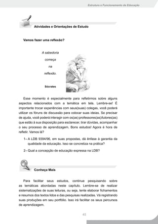 Estrutura e Funcionamento da Educação




          Atividades e Orientações de Estudo



   Vamos fazer uma reflexão?


                A sabedoria

                  começa

                     na

                  reflexão.



                  Sócrates



     Esse momento é especialmente para refletirmos sobre alguns
aspectos relacionados com a temática em tela. Lembre-se! É
importante trocar experiências com seus(suas) colegas, você poderá
utilizar os fóruns de discussão para colocar suas ideias. Se precisar
de ajuda, você poderá interagir com os(as) professores(as)/tutores(as)
que estão à sua disposição para esclarecer, tirar dúvidas, acompanhar
o seu processo de aprendizagem. Bons estudos! Agora é hora de
refletir. Vamos lá?

   1– A LDB 9394/96, em suas propostas, dá ênfase à garantia da
      qualidade da educação. Isso se concretiza na prática?

   2– Qual a concepção de educação expressa na LDB?




          Conheça Mais


    Para facilitar seus estudos, continue pesquisando sobre
as temáticas abordadas neste capítulo. Lembre-se de realizar
sistematizações de suas leituras, ou seja, tente elaborar fichamentos
e resumos dos textos lidos e das pesquisas realizadas. Vá registrando
suas produções em seu portfólio. Isso irá facilitar os seus percursos
de aprendizagem.


                                             45
 