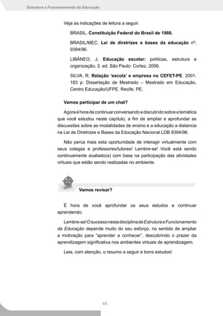 Estrutura e Funcionamento da Educação



                  Veja as indicações de leitura a seguir.

                      BRASIL. Constituição Federal do Brasil de 1988.

                      BRASIL/MEC. Lei de diretrizes e bases da educação nº.
                      9394/96.

                      LIBÂNEO, J. Educação escolar: políticas, estrutura e
                      organização. 3. ed. São Paulo: Cortez, 2006.

                      SILVA, R. Relação ‘escola’ e empresa no CEFET-PE. 2001.
                      183 p. Dissertação de Mestrado – Mestrado em Educação,
                      Centro Educação/UFPE. Recife, PE.

                  Vamos participar de um chat?

                  Agora é hora de continuar conversando e discutindo sobre a temática
               que você estudou neste capítulo, a fim de ampliar e aprofundar as
               discussões sobre as modalidades de ensino e a educação a distancia
               na Lei de Diretrizes e Bases da Educação Nacional LDB 9394/96.

                   Não perca mais esta oportunidade de interagir virtualmente com
               seus colegas e professores/tutores! Lembre-se! Você está sendo
               continuamente avaliado(a) com base na participação das atividades
               virtuais que estão sendo realizadas no ambiente.




                          Vamos revisar?


                  É hora de você aprofundar os seus estudos e continuar
               aprendendo.

                  Lembre-se! O sucesso nesta disciplina de Estrutura e Funcionamento
               da Educação depende muito do seu esforço, no sentido de ampliar
               a motivação para “aprender a conhecer”, descobrindo o prazer da
               aprendizagem significativa nos ambientes virtuais de aprendizagem.

                  Leia, com atenção, o resumo a seguir e bons estudos!




                                        46
 