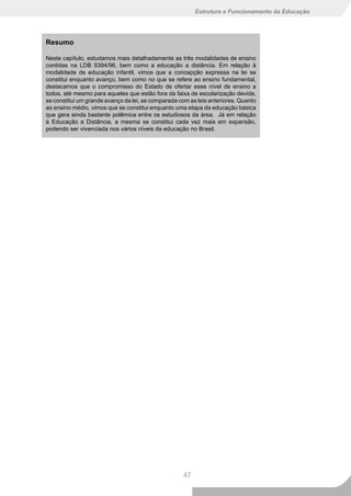 Estrutura e Funcionamento da Educação




Resumo

Neste capítulo, estudamos mais detalhadamente as três modalidades de ensino
contidas na LDB 9394/96, bem como a educação a distância. Em relação à
modalidade de educação infantil, vimos que a concepção expressa na lei se
constitui enquanto avanço, bem como no que se refere ao ensino fundamental,
destacamos que o compromisso do Estado de ofertar esse nível de ensino a
todos, até mesmo para aqueles que estão fora da faixa de escolarização devida,
se constitui um grande avanço da lei, se comparada com as leis anteriores. Quanto
ao ensino médio, vimos que se constitui enquanto uma etapa da educação básica
que gera ainda bastante polêmica entre os estudiosos da área. Já em relação
à Educação a Distância, a mesma se constitui cada vez mais em expansão,
podendo ser vivenciada nos vários níveis da educação no Brasil.




                                                    47
 