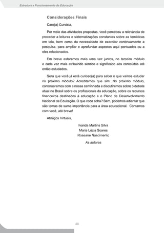 Estrutura e Funcionamento da Educação



                  Considerações Finais
                  Caro(a) Cursista,

                  Por meio das atividades propostas, você percebeu a relevância de
               proceder a leituras e sistematizações constantes sobre as temáticas
               em tela, bem como da necessidade de exercitar continuamente a
               pesquisa, para ampliar e aprofundar aspectos aqui pontuados ou a
               eles relacionados.

                  Em breve estaremos mais uma vez juntos, no terceiro módulo
               e cada vez mais atribuindo sentido e significado aos conteúdos até
               então estudados.

                   Será que você já está curioso(a) para saber o que vamos estudar
               no próximo módulo? Acreditamos que sim. No próximo módulo,
               continuaremos com a nossa caminhada e discutiremos sobre o debate
               atual no Brasil sobre os profissionais da educação, sobre os recursos
               financeiros destinados à educação e o Plano de Desenvolvimento
               Nacional da Educação. O que você acha? Bem, podemos adiantar que
               são temas de suma importância para a área educacional. Contamos
               com você, até breve!

                  Abraços Virtuais,

                                         Ivanda Martins Silva
                                          Maria Lúcia Soares
                                         Roseane Nascimento

                                              As autoras




                                        48
 