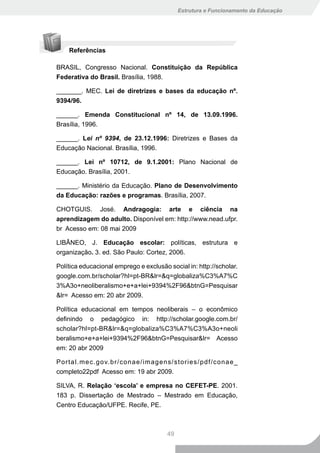 Estrutura e Funcionamento da Educação




    Referências

BRASIL, Congresso Nacional. Constituição da República
Federativa do Brasil. Brasília, 1988.

_______. MEC. Lei de diretrizes e bases da educação nº.
9394/96.

______. Emenda Constitucional nº 14, de 13.09.1996.
Brasília, 1996.

______. Lei nº 9394, de 23.12.1996: Diretrizes e Bases da
Educação Nacional. Brasília, 1996.

______. Lei nº 10712, de 9.1.2001: Plano Nacional de
Educação. Brasília, 2001.

______. Ministério da Educação. Plano de Desenvolvimento
da Educação: razões e programas. Brasília, 2007.

CHOTGUIS. José. Andragogia: arte e ciência na
aprendizagem do adulto. Disponível em: http://www.nead.ufpr.
br Acesso em: 08 mai 2009

LIBÂNEO, J. Educação escolar: políticas, estrutura e
organização. 3. ed. São Paulo: Cortez, 2006.

Política educacional emprego e exclusão social in: http://scholar.
google.com.br/scholar?hl=pt-BR&lr=&q=globaliza%C3%A7%C
3%A3o+neoliberalismo+e+a+lei+9394%2F96&btnG=Pesquisar
&lr= Acesso em: 20 abr 2009.

Política educacional em tempos neoliberais – o econômico
definindo o pedagógico in: http://scholar.google.com.br/
scholar?hl=pt-BR&lr=&q=globaliza%C3%A7%C3%A3o+neoli
beralismo+e+a+lei+9394%2F96&btnG=Pesquisar&lr= Acesso
em: 20 abr 2009

Portal.mec.gov.br/conae/imagens/stories/pdf/conae_
completo22pdf Acesso em: 19 abr 2009.

SILVA, R. Relação ‘escola’ e empresa no CEFET-PE. 2001.
183 p. Dissertação de Mestrado – Mestrado em Educação,
Centro Educação/UFPE. Recife, PE.



                                        49
 