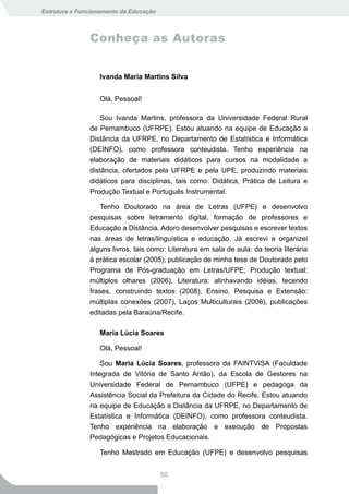 Estrutura e Funcionamento da Educação



               Conheça as Autoras


                  Ivanda Maria Martins Silva


                  Olá, Pessoal!

                   Sou Ivanda Martins, professora da Universidade Federal Rural
               de Pernambuco (UFRPE). Estou atuando na equipe de Educação a
               Distância da UFRPE, no Departamento de Estatística e Informática
               (DEINFO), como professora conteudista. Tenho experiência na
               elaboração de materiais didáticos para cursos na modalidade a
               distância, ofertados pela UFRPE e pela UPE, produzindo materiais
               didáticos para disciplinas, tais como: Didática, Prática de Leitura e
               Produção Textual e Português Instrumental.

                  Tenho Doutorado na área de Letras (UFPE) e desenvolvo
               pesquisas sobre letramento digital, formação de professores e
               Educação a Distância. Adoro desenvolver pesquisas e escrever textos
               nas áreas de letras/linguística e educação. Já escrevi e organizei
               alguns livros, tais como: Literatura em sala de aula: da teoria literária
               à prática escolar (2005), publicação de minha tese de Doutorado pelo
               Programa de Pós-graduação em Letras/UFPE; Produção textual:
               múltiplos olhares (2006), Literatura: alinhavando idéias, tecendo
               frases, construindo textos (2008), Ensino, Pesquisa e Extensão:
               múltiplas conexões (2007), Laços Multiculturais (2006), publicações
               editadas pela Baraúna/Recife.

                  Maria Lúcia Soares

                  Olá, Pessoal!

                   Sou Maria Lúcia Soares, professora da FAINTVISA (Faculdade
               Integrada de Vitória de Santo Antão), da Escola de Gestores na
               Universidade Federal de Pernambuco (UFPE) e pedagoga da
               Assistência Social da Prefeitura da Cidade do Recife. Estou atuando
               na equipe de Educação a Distância da UFRPE, no Departamento de
               Estatística e Informática (DEINFO), como professora conteudista.
               Tenho experiência na elaboração e execução de Propostas
               Pedagógicas e Projetos Educacionais.

                  Tenho Mestrado em Educação (UFPE) e desenvolvo pesquisas


                                        50
 