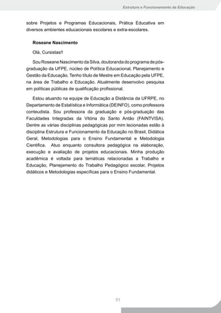 Estrutura e Funcionamento da Educação



sobre Projetos e Programas Educacionais, Prática Educativa em
diversos ambientes educacionais escolares e extra-escolares.

   Roseane Nascimento

   Olá, Cursistas!!

   Sou Roseane Nascimento da Silva, doutoranda do programa de pós-
graduação da UFPE, núcleo de Política Educacional, Planejamento e
Gestão da Educação. Tenho título de Mestre em Educação pela UFPE,
na área de Trabalho e Educação. Atualmente desenvolvo pesquisa
em políticas públicas de qualificação profissional.

   Estou atuando na equipe de Educação a Distância da UFRPE, no
Departamento de Estatística e Informática (DEINFO), como professora
conteudista. Sou professora da graduação e pós-graduação das
Faculdades Integradas da Vitória do Santo Antão (FAINTVISA).
Dentre as várias disciplinas pedagógicas por mim lecionadas estão à
disciplina Estrutura e Funcionamento da Educação no Brasil, Didática
Geral, Metodologias para o Ensino Fundamental e Metodologia
Cientifica. Atuo enquanto consultora pedagógica na elaboração,
execução e avaliação de projetos educacionais. Minha produção
acadêmica é voltada para temáticas relacionadas a Trabalho e
Educação, Planejamento do Trabalho Pedagógico escolar, Projetos
didáticos e Metodologias específicas para o Ensino Fundamental.




                                           51
 