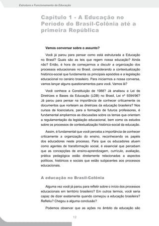 Estrutura e Funcionamento da Educação



               Capítulo 1 - A Educação no
               Período do Brasil-Colônia até a
               primeira República


                  Vamos conversar sobre o assunto?

                   Você já parou para pensar como está estruturada a Educação
               no Brasil? Quais são as leis que regem nossa educação? Ainda
               não? Então, é hora de começarmos a discutir a organização dos
               processos educacionais no Brasil, considerando a contextualização
               histórico-social que fundamenta os principais episódios e a legislação
               educacional no cenário brasileiro. Para iniciarmos a nossa conversa,
               vamos lançar alguns questionamentos para você. Vamos lá?

                  Você conhece a Constituição de 1988? Já analisou a Lei de
               Diretrizes e Bases da Educação (LDB) no Brasil, Lei nº 9394/96?
               Já parou para pensar na importância de conhecer criticamente os
               documentos que norteiam as diretrizes da educação brasileira? Nos
               cursos de licenciatura, para a formação de futuros professores, é
               fundamental ampliarmos as discussões sobre os temas que orientam
               a regulamentação da legislação educacional, bem como os estudos
               sobre os processos de contextualização histórico-social da educação.

                   Assim, é fundamental que você perceba a importância de conhecer
               criticamente a organização do ensino, reconhecendo os papéis
               dos educadores neste processo. Para que os educadores atuem
               como agentes de transformação social, é essencial que percebam
               que as concepções de ensino-aprendizagem, currículo, avaliação,
               prática pedagógica estão diretamente relacionadas a aspectos
               políticos, históricos e sociais que estão subjacentes aos processos
               educacionais.


               A educação no Brasil-Colônia

                  Alguma vez você já parou para refletir sobre o início dos processos
               educacionais em território brasileiro? Em outros termos, você seria
               capaz de dizer exatamente quando começou a educação brasileira?
               Refletiu? Chegou a alguma conclusão?

                  Podemos observar que as ações no âmbito da educação são

                                        12
 