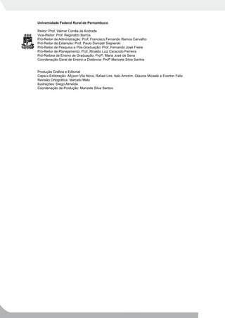 Universidade Federal Rural de Pernambuco

Reitor: Prof. Valmar Corrêa de Andrade
Vice-Reitor: Prof. Reginaldo Barros
Pró-Reitor de Administração: Prof. Francisco Fernando Ramos Carvalho
Pró-Reitor de Extensão: Prof. Paulo Donizeti Siepierski
Pró-Reitor de Pesquisa e Pós-Graduação: Prof. Fernando José Freire
Pró-Reitor de Planejamento: Prof. Rinaldo Luiz Caraciolo Ferreira
Pró-Reitora de Ensino de Graduação: Profª. Maria José de Sena
Coordenação Geral de Ensino a Distância: Profª Marizete Silva Santos


Produção Gráfica e Editorial
Capa e Editoração: Allyson Vila Nova, Rafael Lira, Italo Amorim, Glaucia Micaele e Everton Felix
Revisão Ortográfica: Marcelo Melo
Ilustrações: Diego Almeida
Coordenação de Produção: Marizete Silva Santos
 